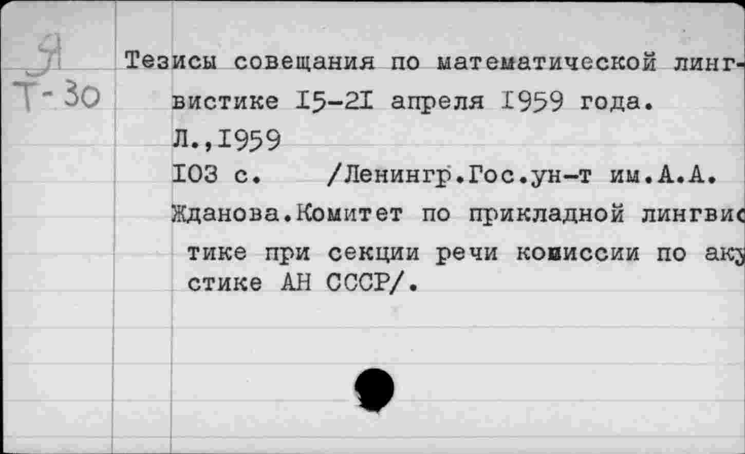 ﻿Тезисы совещания по математической лингвистике 15-21 апреля 1959 года.
Л., 1959
ЮЗ с.	/Ленингр.Гос.ун-т им.А.А.
Жданова.Комитет по прикладной лингви« тике при секции речи комиссии по ак; стике АН СССР/.